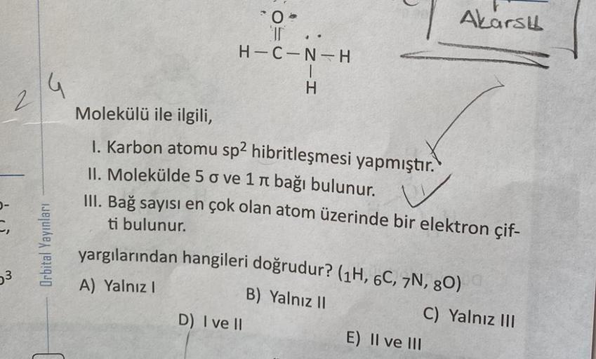 G
2
Orbital Yayınları
0
I
H-C-N-H
, Z-H
Molekülü ile ilgili,
1. Karbon atomu sp2 hibritleşmesi yapmıştır.
II. Molekülde 5 o vе 1 л bağı bulunur.
III. Bağ sayısı en çok olan atom üzerinde bir elektron çif-
ti bulunur.
D) I ve II
Akarsu
yargılarından hangile