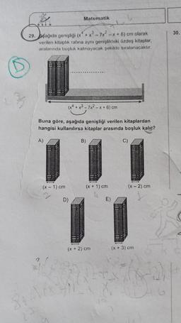 B
ake a
29. Aşağıda genişliği (x4+x3-7x²-x+6) cm olarak
verilen kitaplık rafina aynı genişlikteki özdeş kitaplar,
aralarında boşluk kalmayacak şekilde sıralanacaktır.
(x4 + x3-7x²-x + 6) cm
Buna göre, aşağıda genişliği verilen kitaplardan
hangisi kullanılırsa kitaplar arasında boşluk kalır?
A)
Matematik
(x - 1) cm
D)
B)
(x + 1) cm
(x + 2) cm
E)
C)
(x - 2) cm
(x + 3) cm
30.