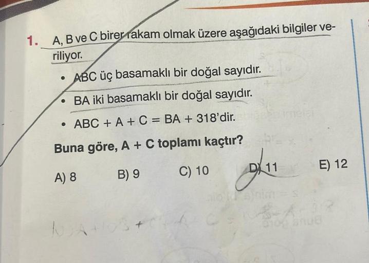 1. A, B ve C birer rakam olmak üzere aşağıdaki bilgiler ve-
riliyor.
ABC üç basamaklı bir doğal sayıdır.
BA iki basamaklı bir doğal sayıdır.
ABC + A + C = BA + 318'dir.
Buna göre, A + C toplamı kaçtır?
A) 8
B) 9
C) 10
●
NA
A
DX 11
imeler
E) 12