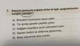 7. Eşeysiz üreme ile çoğalan türler ile ilgili, aşağıdakilerden
hangisi yanlıştır?
A) Bireylerin kromozom sayısı eşittir.
B) Tür içinde genetik çeşitlilik çoktur.
C) Değişen koşullara uyum yetenekleri azdır.
D) Gamet üretimi ile döllenme gözlenmez.
E) Birey sayısında artış hızlıdır.
All