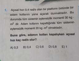 1. Açısal hızı 0,4 rad/s olan bir platform üstünde bir
adam kollarını yana açarak durmaktadır. Bu
durumda tüm sistemin eylemsizlik momenti 30 kg.
m² dir. Adam kollarını kapattığında tüm sistemin
eylemsizlik momenti 20 kg -m² olmaktadır.
Buna göre, adamın kolları kapalıyken açısal
hızı kaç rad/s olur?
A) 0,3 B) 0,4
C) 0,6 D) 0,8 E) 1