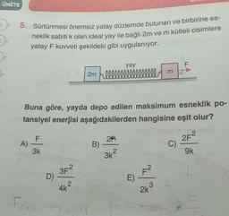 ÜNİTE
1-5. Sürtünmesi önemsiz yatay düzlemde bulunan ve birbirine es-
neklik sabiti k olan ideal yay ile bağlı 2m ve m kütleli cisimlere
yatay F kuvveti şekildeki gibi uygulanıyor.
A)
Buna göre, yayda depo edilen maksimum esneklik po-
tansiyel enerjisi aşağıdakilerden hangisine eşit olur?
F
3k
D)
3F²
2
4k
yay
2m Flllllllllllllllll m
Fort-Mi
a
B)
2F
3k²
E)
3
2k
F
borad
2F2
9k
C)