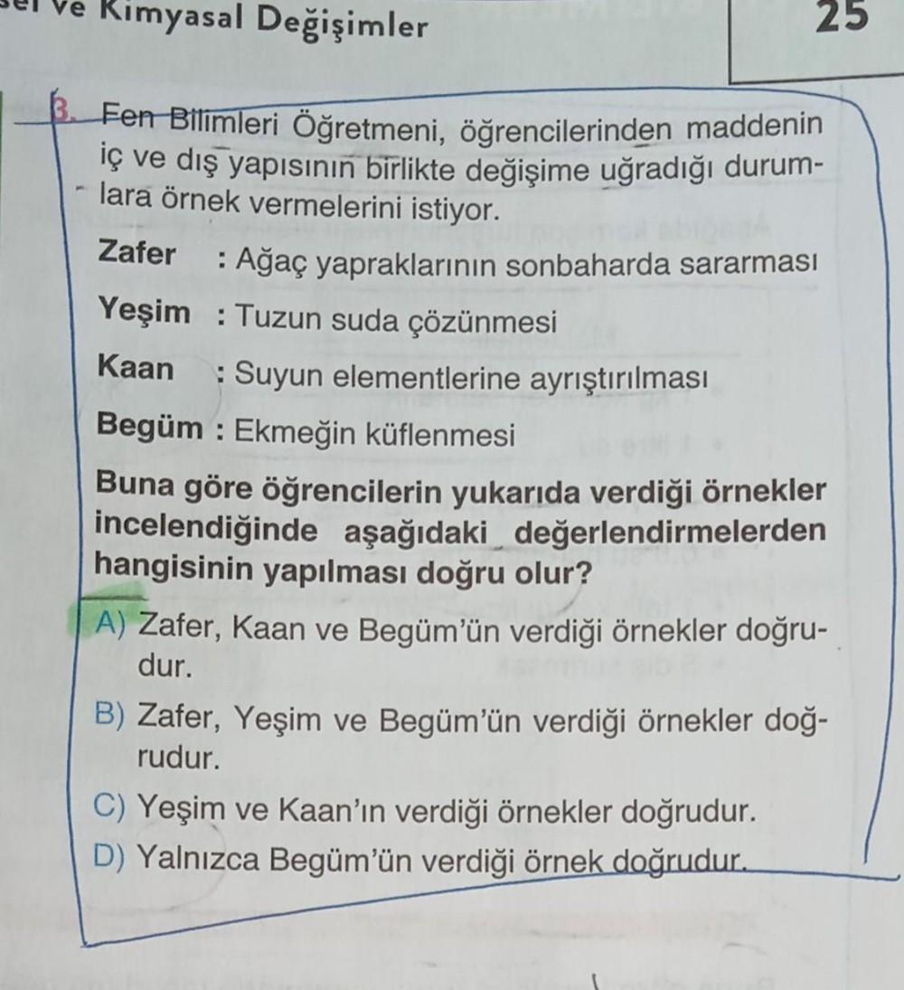 Kimyasal Değişimler
Fen Bilimleri Öğretmeni, öğrencilerinden maddenin
iç ve dış yapısının birlikte değişime uğradığı durum-
lara örnek vermelerini istiyor.
Zafer
: Ağaç yapraklarının sonbaharda sararması
Yeşim : Tuzun suda çözünmesi
Kaan : Suyun elementler
