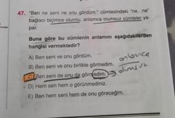 47. "Ben ne seni ne onu gördüm." cümlesindeki "ne...ne"
bağlacı biçimce olumlu, anlamca olumsuz cümleler ya-
par.
Buna göre bu cümlenin anlamını aşağıdakilerden
hangisi vermektedir?
en lenca
olumsuz
A) Ben seni ve onu gördüm.
B) Ben seni ve onu birlikte görmedim.
CBen seni de onu da görmedim.
D) Hem sen hem o görünmediniz.
E) Ben hem seni hem de onu göreceğim.