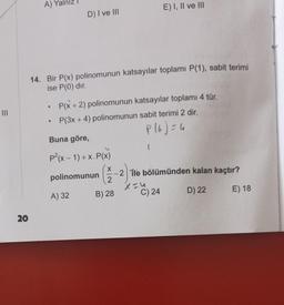 20
A)
D) I ve III
14. Bir P(x) polinomunun katsayılar toplamı P(1), sabit terimi
ise P(0) dır.
●
• P(x + 2) polinomunun katsayılar toplamı 4 tür.
P(3x + 4) polinomunun sabit terimi 2 dir.
P(6) = 4
Buna göre,
P²(x - 1) + x. P(x)
polinomunun
A) 32
E) I, II ve III
-2 ile bölümünden kalan kaçtır?
2
X=4
B) 28
D) 22
E) 18
C) 24