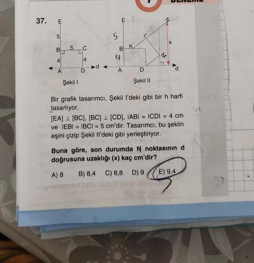 37. E
LO
B
4
F
A
5
D
()
4
5
w
B
A
K
Şekil I
Şekil II
Bir grafik tasarımcı, Şekil l'deki gibi bir h harfi
tasarlıyor.
[EA] [BC], [BC] [CD], IABI= ICDI = 4 cm
ve IEBI = IBCI= 5 cm'dir. Tasarımcı, bu şeklin
eşini çizip Şekil Il'deki gibi yerleştiriyor.
Buna g