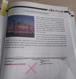 BA01
al Dir lan
Kini
ar
an
in
7-8. soruları aşağıdaki metne göre cevaplayınız.
KYA PLUS
Istanbul-Bağdat demiryolunun Istanbul'daki kapısı olarak
1908'de faaliyete başlamış Haydarpaşa Garı bir karanın
hatta kıtanın bittiği yerde kurulur.
alışılagelmiş Osmanlı mimarisinin dışındadır. İki Alman mi-
Haydarpaşa Gan,
marın yaptığı Haydarpaşa, Neo klasik bir yapı olarak ad-
landırılmaktadır. Dışarıdan iki kulesi mevcut olan Haydar-
paşa Garı 5 katlıdır. 1100 ahşap kazık üzerine inşa edilmiş
olan yapı Osmanlı döneminde yük ve yolcu istasyonu
olarak kullanılmıştır.
Günümüze kadar birçok Türk filmine sahne olmuş, bir sürü
ayrılığa ve kavuşmaya tanık olmuş bir yerdir Haydarpaşa.
Garın içindeki lokanta gelip giden trenlerle bir bütün oluş-
urmuştur. Duvarları çini kaplı, yüksek tavanlı bu yer ayrılmadan önce son bir kahve içmek isteyenler, İstanbul'dan
kıpırdayamasa da gitmenin hayalini kurmadan edemeyenler, kavuşma anını bekleyen şanslılar içindir. Trenlerin dilin-
den anlayan şair Haydar Ergülen'in dediği gibi "Tren adamı yolcu yapar, gurbetçi yapar, öğrenci yapar, asker yapar,
nişanlı yapar, bilemedin şair yapar."
7. Bu parçanm ilk paragrafında aşağıdaki düşünceyi geliştirme yollarından hangisine başvurulmuştur?
A) Örnekleme
B Tanımlama
CSayısal Verilerden Yararlanma
D) Tanık Gösterme
X