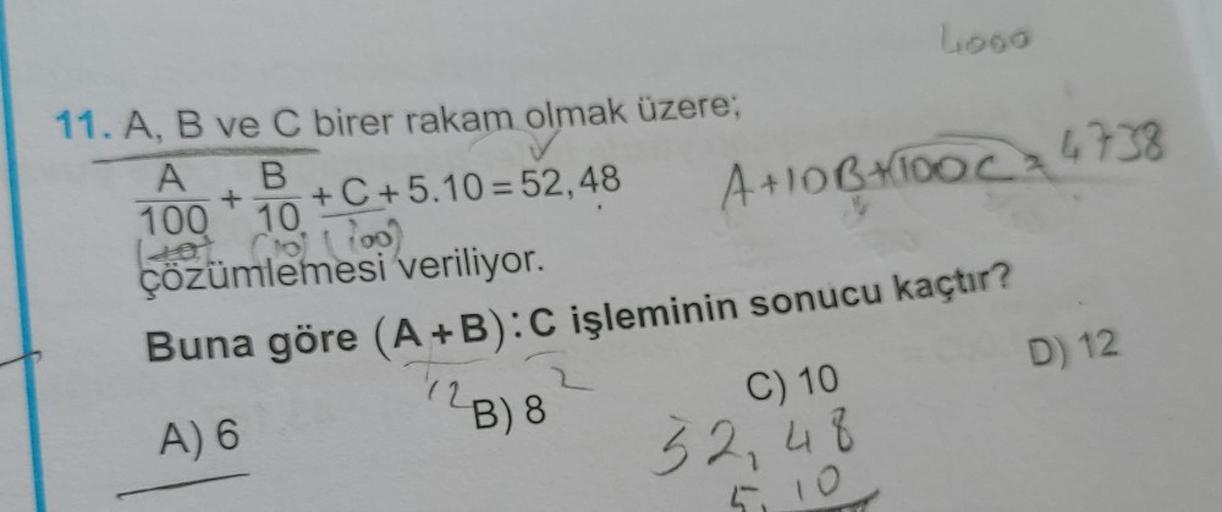 4000
11. A, B ve C birer rakam olmak üzere;
+
+C+5.10=52,48
A B
100 10
(Hot (10) (100)
40
çözümlemesi veriliyor.
Buna göre (A+B): C işleminin sonucu kaçtır?
(2B) 8
A) 6
A+10B+100C = 4738
C) 10
32,48
5.10
D) 12