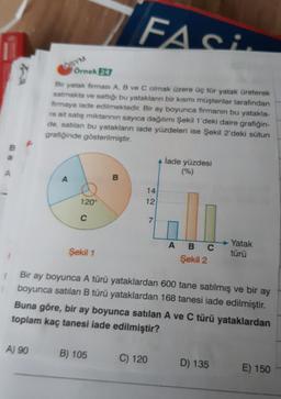 B
A
FASI
Bir yatak firması A, B ve C olmak üzere üç tür yatak üreterek
satmakta ve sattığı bu yatakların bir kısmı müşteriler tarafından
firmaya iade edilmektedir. Bir ay boyunca firmanın bu yatakla-
ra ait satış miktarının sayıca dağılımı Şekil 1'deki daire grafiğin-
de, satılan bu yatakların iade yüzdeleri ise Şekil 2'deki sütun
grafiğinde gösterilmiştir.
A) 90
ÖSYM
A
Örnek 24
120°
C
Şekil 1
B
B) 105
14
12
7
C) 120
A lade yüzdesi
(%)
1
Bir ay boyunca A türü yataklardan 600 tane satılmış ve bir ay
boyunca satılan B türü yataklardan 168 tanesi iade edilmiştir.
Buna göre, bir ay boyunca satılan A ve C türü yataklardan
toplam kaç tanesi iade edilmiştir?
ABC
Şekil 2
Yatak
türü
D) 135
E) 150