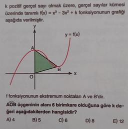 k pozitif gerçel sayı olmak üzere, gerçel sayılar kümesi
üzerinde tanımlı f(x)=x²-3x2 + k fonksiyonunun grafiği
aşağıda verilmiştir.
V
0
y = f(x)
X
f fonksiyonunun ekstremum noktalan A ve B'dir.
AOB üçgeninin alanı 6 birimkare olduğuna göre k de-
ğeri aşağıdakilerden hangisidir?
A) 4
B) 5
C) 6
D) 8
E) 12