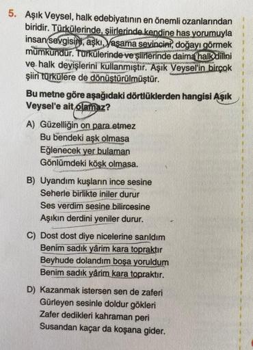 5. Aşık Veysel, halk edebiyatının en önemli ozanlarından
biridir. Türkülerinde, şiirlerinde kendine has yorumuyla
insan sevgisin, aşkı, yaşama sevincini, doğayı görmek
mumkundur. Türkülerinde ve şiirlerinde daima halk dilini
ve halk deyişlerini kullanmıştı