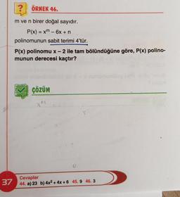 37
ÖRNEK 46.
Im ve n birer doğal sayıdır.
P(x) = xm - 6x + n
polinomunun sabit terimi 4'tür.
P(x) polinomu x - 2 ile tam bölündüğüne göre, P(x) polino-
munun derecesi kaçtır?
ÇÖZÜM
16
Cevaplar
44. a) 23 b) 4x² + 4x+6 45.9 46.3