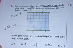 8. Eşit bölmelenmiş düzlemde yüzüçü O'dan K'ye t sürede
gidip, K'den O'ya aynı hız büyüklüğü ile 3t sürede dönüyor.
X=-v-t
2√5=2.
A) 2
Buna göre yüzücü aynı hız büyüklüğü ile O'dan M'ye
kaç t sürede gelir?
B)
9
4
M
C) 55/20
K
D) 3√5
2
E) 2√5
10.