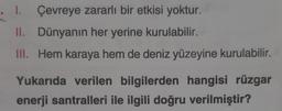 . 1. Çevreye zararlı bir etkisi yoktur.
II. Dünyanın her yerine kurulabilir.
III. Hem karaya hem de deniz yüzeyine kurulabilir.
Yukarıda verilen bilgilerden hangisi rüzgar
enerji santralleri ile ilgili doğru verilmiştir?