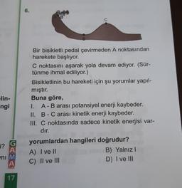 lin-
ngi
G
A
i?
ni M
A
OKUL
17
6.
B
C
Bir bisikletli pedal çevirmeden A noktasından
harekete başlıyor.
C noktasını aşarak yola devam ediyor. (Sür-
tünme ihmal ediliyor.)
Bisikletlinin bu hareketi için şu yorumlar yapıl-
mıştır.
Buna göre,
I. A - B arası potansiyel enerji kaybeder.
II. B - C arası kinetik enerji kaybeder.
III. C noktasında sadece kinetik enerjisi var-
dır.
yorumlardan hangileri doğrudur?
A) I ve II
C) II ve III
B) Yalnız I
D) I ve III