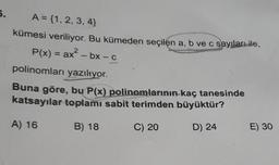 6.
A = {1, 2, 3, 4}
kümesi veriliyor. Bu kümeden seçilen a, b ve c sayıları ile,
P(x) = ax² - bx - c
2
polinomları yazılıyor.
Buna göre, bu P(x) polinomlarının kaç tanesinde
katsayılar toplamı sabit terimden büyüktür?
A) 16
B) 18
C) 20
D) 24
E) 30