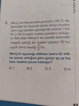 2. Meriç kumbarasındaki paralarla 150 TL de-
ğerindeki bir oyuncak almak istiyor. Kumba-
rasını açıp paraları ayırdığında sadece 1 lira-
lık ve 50 kuruşluk madeni paraların olduğu-
nu fark eden Meriç'in bu paralar arasından
rastgele çektiği bir madeni paranın 50 ku-
2
ruşluk olma olasılığı 'tür.
3
Meriç'in oyuncağı aldıktan sonra bir mik-
tar parası arttığına göre geriye en az kaç
tane madeni parası kalmıştır?
A) 1
B) 2
C) 3
D) 4
Partikül M
1
1
1
1
1
1
J
I
1
1
1
1
92