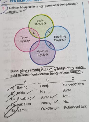 FEN
3. Fiziksel büyüklüklerle ilgili şema şekildeki gibi veril-
miştir
Temel
Büyüklük
Z
DIşık akısı
A
E) Zaman
Skaler
Büyüklük
B
Vektörel
Büyüklük
Buna göre şemada A, B ve C bölgelerine aşağı-
daki fiziksel niceliklerden hangileri yazılabilir?
A
C
A) Basın