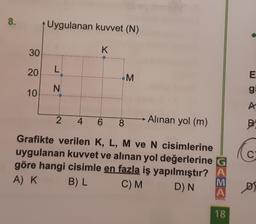 8.
30
20
10
Uygulanan kuvvet (N)
K
L
N
2 4 6
8
M
Alınan yol (m)
Grafikte verilen K, L, M ve N cisimlerine
uygulanan kuvvet ve alınan yol değerlerine G
göre hangi cisimle en fazla iş yapılmıştır? A
A) K B) L
M
C) M
D) N
A
OKUL
18
●
E
g
A
B
C
D)