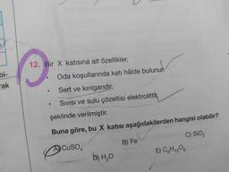 bi-
ak
12. Bir X katısına ait özellikler,
●
●
●
Oda koşullarında katı hâlde bulunur.
Sert ve kırılgandır.
SIVISI ve sulu çözeltisi elektrolittir.
şeklinde verilmiştir.
Buna göre, bu X katısı aşağıdakilerden hangisi olabilir?
C) SiO₂
ACUSO4
D) H₂O
B) Fe
E) C6H₁2O6