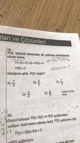 ları ve Çözümleri
38.
P(x) üçüncü dereceden bir polinom fonksiyonu
olmak üzere,
·ar²by2fcx+2
Q+5*C+2= ?
= 2
4
P(0)=2
olduğuna göre, P(1) kaçtır?
B) /
A)
P(-4)=P(-3)=P(5)=0
1.
D) 1/1/0
00|10
pritliği sağlanıyor.
E)
-
39.
Gerçel katsayılı P(X), Q(x) ve R(x) polinomları
veriliyor. Sabit terimi sıfırdan farkh P(X) polinomu için
= 1
P(x) = Q(x).R(x+1)
C) //
2010 LYS1
Mat
inin iki katı