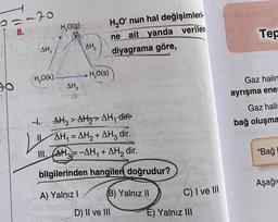 2=-20
8.
90
AH₁
H₂O(K)
H₂O(g)
AH3
AH₂
H₂O(S)
H₂O' nun hal değişimleri.
ne ait yanda verilen
diyagrama göre,
4.
1. AH3> AH₂> AH₁ dire
AH₁ = AH₂ + AH3 dir.
III. AH3= -AH₁+AH₂ dir.
bilgilerinden hangileri doğrudur?
A) Yalnız I
(B) Yalnız II
D) II ve III
He
C) I ve III
E) Yalnız III
Tep
Gaz halin
ayrışma ener
Gaz hali
bağ oluşma
"Bağ
Aşağı