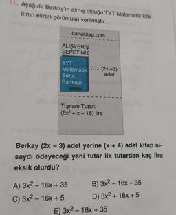 11. Aşağıda Berkay'ın almış olduğu TYT Matematik kita-
bının ekran görüntüsü verilmiştir.
ilibe sb
banakitap.com
ALIŞVERİŞ
SEPETİNİZ
TYT
Matematik .....(2x-3)
adet
Soru
Bankası
Toplam Tutar:
(6x² + x - 15) lira
Berkay (2x - 3) adet yerine (x + 4) adet kitap al-
saydı ödeyeceği yeni tutar ilk tutardan kaç lira
eksik olurdu?
A) 3x² - 16x + 35
C) 3x²-16x + 5
B) 3x²-16x-35
D) 3x² + 18x + 5
E) 3x² - 18x + 35