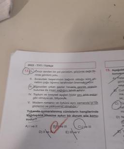 2022-TYT/ Türkçe
13. Omür denilen bir yol yürüdüm, gözümle değil fik-
rimle gördüm yolu.
II.
Sınavdaki başarımızın bağımlı olduğu süre yo-
netimi çoğu öğrenci tarafından önemsenaryor.
III Egzozdan çıkan gazlar havada seyrek oranda
bulunsa da insan sağlığını tehdit ediyor.
IV. Toplum ve bireysel açıdan hiçbir şey artık eskisi
gibi olmayacak, biliyorum.
V. Modern romancı ve öykücü aynı zamanda iyi bit
gözlemci ve psikiyatrist olmalıdır.
Yukanda numaralanmış cümlelerin hangilerinde
bağdaşıklık ilkesine aykırı bir durum söz konu-
sudur?
A) I ve II
D) 11` ke №
II N
BYll ve III
C), Jye III
E) Ilive V
15. Aşağıdal
konusud
A Felse
görü
reke
B Cur
lac
fat
D) Na