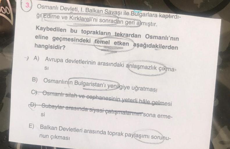 Osmanlı Devleti, I. Balkan Savaşı ile Bulgarlara kaptırdı-
ğ Edirne ve Kırklareli'ni sonradan geri almıştır.
Kaybedilen bu toprakların tekrardan Osmanlı'nın
eline geçmesindeki temel etken aşağıdakilerden
hangisidir?
→ A) Avrupa devletlerinin arasındaki anl