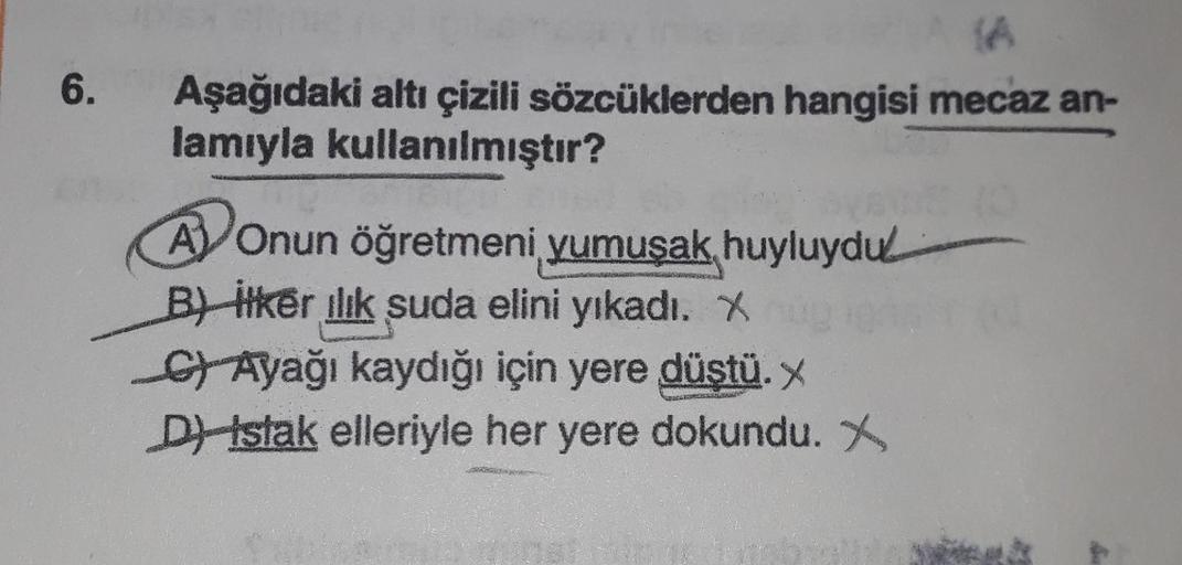 6.
Aşağıdaki altı çizili sözcüklerden hangisi mecaz an-
lamıyla kullanılmıştır?
A Onun öğretmeni yumuşak huyluydu
Biker ilık suda elini yıkadı. X
C) Ayağı kaydığı için yere düştü. X
D) Istak elleriyle her yere dokundu. X