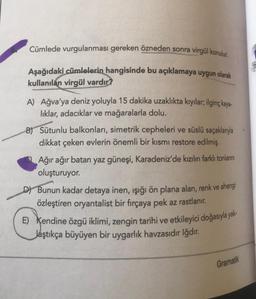 Cümlede vurgulanması gereken özneden sonra virgül konulur.
Aşağıdaki cümlelerin hangisinde bu açıklamaya uygun olarak
kullanılan virgül vardır?
A) Ağva'ya deniz yoluyla 15 dakika uzaklıkta kıyılar; ilginç kaya-
liklar, adacıklar ve mağaralarla dolu.
B) Sütunlu balkonları, simetrik cepheleri ve süslü saçaklanıyla
dikkat çeken evlerin önemli bir kısmı restore edilmiş.
Ağır ağır batan yaz güneşi, Karadeniz'de kızılın farklı tonlanni
oluşturuyor.
D) Bunun kadar detaya inen, ışığı ön plana alan, renk ve ahengi
özleştiren oryantalist bir fırçaya pek az rastlanır.
E) Kendine özgü iklimi, zengin tarihi ve etkileyici doğasıyla yak-
Jaştıkça büyüyen bir uygarlık havzasıdır Iğdır.
Gramatik