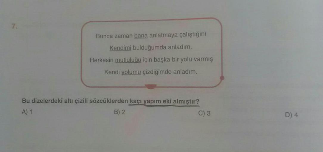 7.
Bunca zaman bana anlatmaya çalıştığını
Kendimi bulduğumda anladım.
mutluluğu için başka bir yolu varmış
He
Kendi yolumu çizdiğimde anladım.
Bu dizelerdeki altı çizili sözcüklerden kaçı yapım eki almıştır?
A) 1
B) 2
C) 3
D) 4