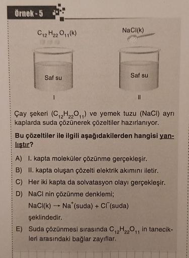 Örnek-5
C₁2 H₂2 0₁1(k)
Saf su
1
NaCl(k)
Saf su
||
Çay şekeri (C₁2H₂2011) ve yemek tuzu (NaCl) ayrı
kaplarda suda çözünerek çözeltiler hazırlanıyor.
Bu çözeltiler ile ilgili aşağıdakilerden hangisi yan-
liştır?
A) 1. kapta moleküler çözünme gerçekleşir.
B) 