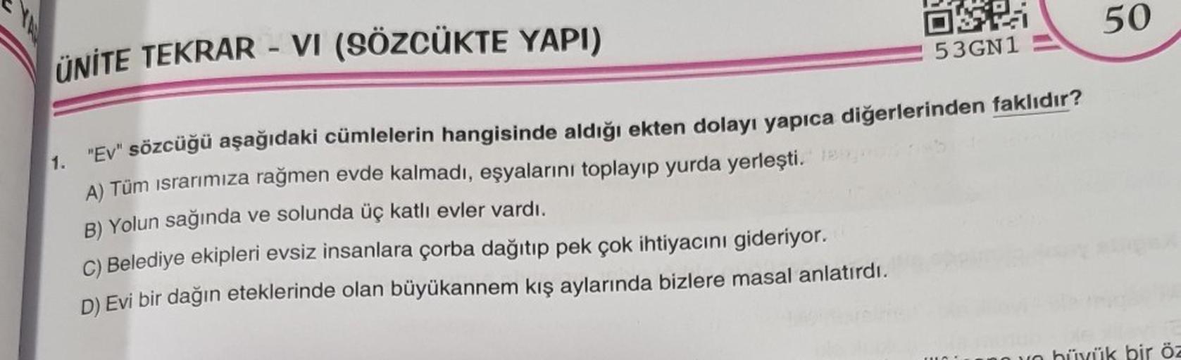 ÜNİTE TEKRAR - VI (SÖZCÜKTE YAPI)
DSK
53GN1
"Ev" sözcüğü aşağıdaki cümlelerin hangisinde aldığı ekten dolayı yapıca diğerlerinden faklıdır?
1.
A) Tüm ısrarımıza rağmen evde kalmadı, eşyalarını toplayıp yurda yerleşti. 1
B) Yolun sağında ve solunda üç katlı