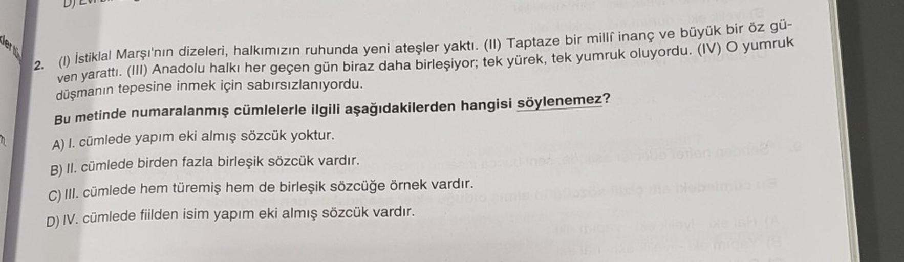 ler tü
2. (1) İstiklal Marşı'nın dizeleri, halkımızın ruhunda yeni ateşler yaktı. (II) Taptaze bir milli inanç ve büyük bir öz gü-
ven yarattı. (III) Anadolu halkı her geçen gün biraz daha birleşiyor; tek yürek, tek yumruk oluyordu. (IV) O yumruk
düşmanın