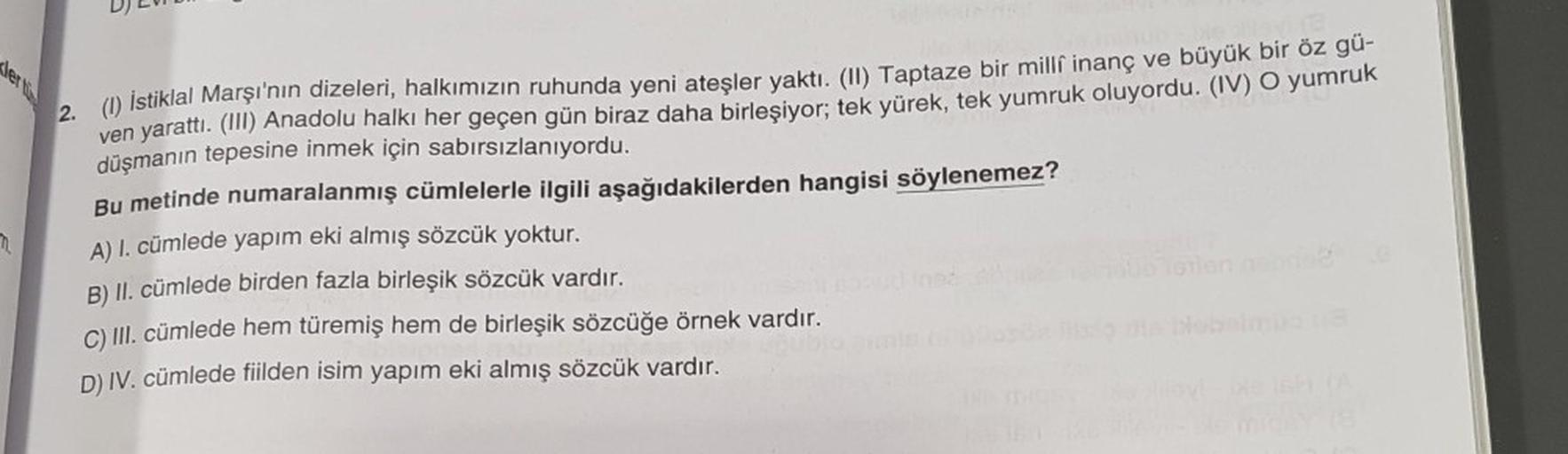 ler tü
2. (1) İstiklal Marşı'nın dizeleri, halkımızın ruhunda yeni ateşler yaktı. (II) Taptaze bir milli inanç ve büyük bir öz gü-
ven yarattı. (III) Anadolu halkı her geçen gün biraz daha birleşiyor; tek yürek, tek yumruk oluyordu. (IV) O yumruk
düşmanın 