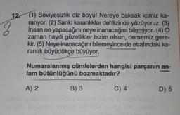 12. (1) Seviyesizlik diz boyu! Nereye baksak içimiz ka-
rarıyor. (2) Sanki karanlıklar dehlizinde yüzüyoruz. (3)
İnsan ne yapacağını neye inanacağını bilemiyor. (4) O
zaman haydi güzellikler bizim olsun, dememiz gere-
kir. (5) Neye inanacağını bilemeyince de etrafındaki ka-
ranlık büyüdükçe büyüyor.
Numaralanmış cümlelerden hangisi parçanın an-
lam bütünlüğünü bozmaktadır?
A) 2
B) 3
C) 4
D) 5