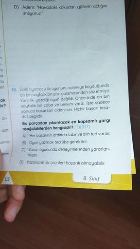 R
n
-
ni
O
ra
eni
ak
lir?
al-
için
sonra
pem
115
D) Adem: "Havadaki kokudan güllerin açtığını
anlıyoruz."
10. Ünlü tiyatrocu ilk oyununu sahneye koyduğunda
on bin sayfalık bir yazı çalışmasından söz etmişti.
Yani ilk yazdığı oyun değildi. Öncesinde on bin
