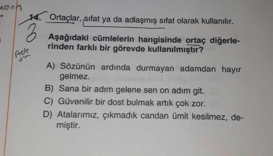 each
39
Ade
Ortaçlar, sıfat ya da adlaşmış sifat olarak kullanılır.
Aşağıdaki cümlelerin hangisinde ortaç diğerle-
rinden farklı bir görevde kullanılmıştır?
A) Sözünün ardında durmayan adamdan hayır
gelmez.
B) Sana bir adım gelene sen on adım git.
C) Güven