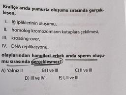 Kraliçe arida yumurta oluşumu sırasında gerçek-
leşen,
I. iğ ipliklerinin oluşumu,
II. homolog kromozomların kutuplara çekilmesi,
III.
krossing-over,
IV. DNA replikasyonu,
olaylarından hangileri erkek arıda sperm oluşu-
mu sırasında gerçekleşmez?
A) Yalnız II
B) I ve III
D) III ve IV
C) II ve III
E) I, II ve III