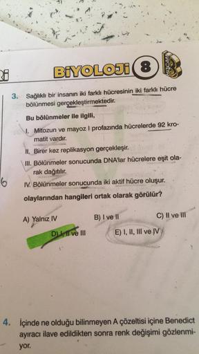 3.8
BİYOLOJI(8)
3. Sağlıklı bir insanın iki farklı hücresinin iki farklı hücre
bölünmesi gerçekleştirmektedir.
6
Bu bölünmeler ile ilgili,
1. Mitozun ve mayoz I profazında hücrelerde 92 kro-
matit vardır.
II. Birer kez replikasyon gerçekleşir.
III. Bölünme