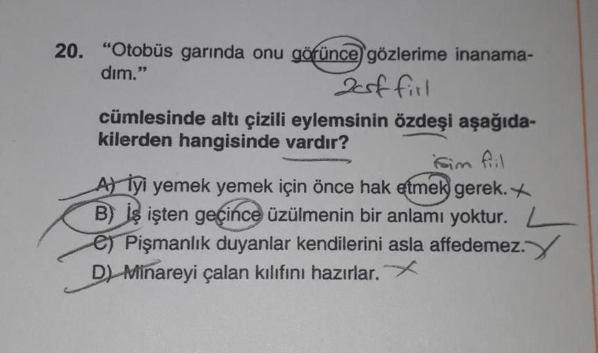 20. "Otobüs garında onu görünce gözlerime inanama-
dim."
2csf firl
cümlesinde altı çizili eylemsinin özdeşi aşağıda-
kilerden hangisinde vardır?
sim fiil
A) İyi yemek yemek için önce hak etmek gerek. X
B) is işten geçince üzülmenin bir anlamı yoktur. L
e)