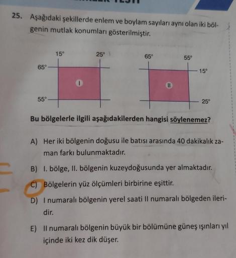 25. Aşağıdaki şekillerde enlem ve boylam sayıları aynı olan iki böl-
genin mutlak konumları gösterilmiştir.
C
65°
55°
15°
I
25° i
65°
11
55°
15°
25°
Bu bölgelerle ilgili aşağıdakilerden hangisi söylenemez?
A) Her iki bölgenin doğusu ile batısı arasında 40 