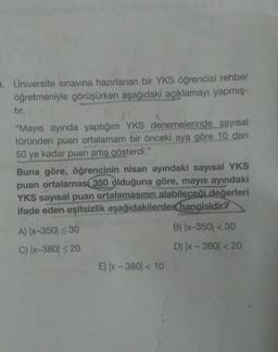 . Üniversite sınavına hazırlanan bir YKS öğrencisi rehber
öğretmeniyle görüşürken aşağıdaki açıklamayı yapmış-
tır.
"Mayıs ayında yaptığım YKS denemelerinde sayısal
türünden puan ortalamam bir önceki aya göre 10 dan
50 ye kadar puan artış gösterdi."
Buna göre, öğrencinin nisan ayındaki sayısal YKS
puan ortalamas 350 olduğuna göre, mayıs ayındaki
YKS sayısal puan ortalamasının alabileceği değerleri
ifade eden eşitsizlik aşağıdakilerden hangisidir?
A) |x-350 ≤ 30
C) |x-380 ≤ 20
E) |x-380 < 10
B) |x-350 < 30
D) |x-380 < 20