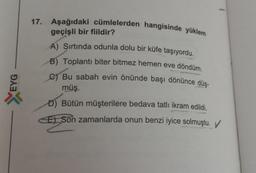 EYG
X
17. Aşağıdaki cümlelerden hangisinde yüklem
geçişli bir fiildir?
A) Şırtında odunla dolu bir küfe taşıyordu.
B) Toplantı biter bitmez hemen eve döndüm.
C) Bu sabah evin önünde başı dönünce düş-
müş.
D) Bütün müşterilere bedava tatlı ikram edildi.
E) Son zamanlarda onun benzi iyice solmuştu.