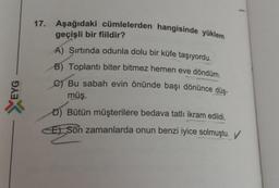 EYG
X
17. Aşağıdaki cümlelerden hangisinde yüklem
geçişli bir fiildir?
A) Şırtında odunla dolu bir küfe taşıyordu.
B) Toplantı biter bitmez hemen eve döndüm.
C) Bu sabah evin önünde başı dönünce düş-
müş.
D) Bütün müşterilere bedava tatlı ikram edildi.
E) Son zamanlarda onun benzi iyice solmuştu.