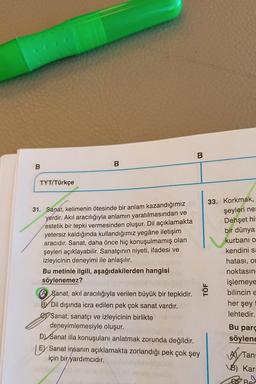 B
TYT/Türkçe
31. Sanat, kelimenin ötesinde bir anlam kazandığımız
yerdir. Akıl aracılığıyla anlamın yaratılmasından ve
estetik bir tepki vermesinden oluşur. Dil açıklamakta
yetersiz kaldığında kullandığımız yegâne iletişim
aracıdır. Sanat, daha önce hiç konuşulmamış olan
şeyleri açıklayabilir. Sanatçının niyeti, ifadesi ve
izleyicinin deneyimi ile anlaşılır.
Bu metinle ilgili, aşağıdakilerden hangisi
söylenemez?
A Sanat, akıl aracılığıyla verilen büyük bir tepkidir.
BY Dil dışında icra edilen pek çok sanat vardır.
Sanat; sanatçı ve izleyicinin birlikte
deneyimlemesiyle oluşur.
B
D) Sanat illa konuşulanı anlatmak zorunda değildir.
E Sanat insanın açıklamakta zorlandığı pek çok şey
için bir yardımcıdır.
TÖF
33. Korkmak,
şeyleri nes
Dehşet his
bir dünya
kurbanı o
kendini sa
hatası, on
noktasın
işlemeye
bilincin E
her şey
lehtedir.
Bu parç
söylene
A Tan
VB) Kar:
Ber