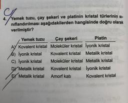 no ninholible
4. Yemek tuzu, çay şekeri ve platinin kristal türlerinin SI-
nıflandırılması aşağıdakilerden hangisinde doğru olarak
verilmiştir?
Yemek tuzu
AY Kovalent kristal
B) lyonik kristal
C) İyonik kristal
DY Metalik kristal
EX Metalik kristal
Çay şekeri
Moleküler kristal
Kovalent kristal
Moleküler kristal
Kovalent kristal
Amorf katı
Platin
lyonik kristal
Metalik kristal
Metalik kristal
lyonik kristal
Kovalent kristal