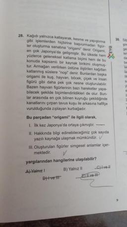 28. Kağıdı yalnızca katlayarak, kesme ve yapıştırma
gibi işlemlerden hiçbirine başvurmadan figür-
ler oluşturma sanatına "origami" denir. Origami, w
en çok Japonya'da gelişmiştir. Bu ülkede hem
yüzlerce geleneksel katlama biçimi hem de bu
konuda kapsamlı bir kaynak birikimi oluşmuş
tur. Armağan verilirken üstüne iliştirilen kağıttan
katlanmış süslere "noşi" denir. Bunlardan başka
origami ile kuş, hayvan, böcek, çiçek ve insan
figürü gibi daha pek çok nesne oluşturulabilir.
Bazen hayvan figürlerinin bazı hareketler yapa-
bilecek şekilde biçimlendirildikleri de olur. Bun-
lar arasında en çok bilinen kuyruğu çekildiğinde
kanatlarını çırpan tavus kuşu ile arkasına hafifçe
vurulduğunda zıplayan kurbağadır.
Bu parçadan "origami" ile ilgili olarak,
1. İlk kez Japonya'da ortaya çıkmıştır.
II. Hakkında bilgi edinebileceğimiz çok sayıda
yazılı kaynağa ulaşmak mümkündür. V
III. Oluşturulan figürler simgesel anlamlar içer-
mektedir.
yargılarından hangilerine ulaşılabilir?
A) Yalnız I
B) Yalnız II
Dit ve tit
_C)Ivell
ETI ve II
30. Siba
şim
gel
ler
da
be