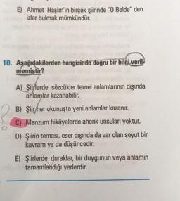 E) Ahmet Haşim'in birçok şiirinde "O Belde" den
izler bulmak mümkündür.
10. Aşağıdakilerden hangisinde doğru bir bilgi veril
memiştir?
O
A) Şiirlerde sözcükler temel anlamlarının dışında
anlamlar kazanabilir.
B) Şiir her okunuşta yeni anlamlar kazanır.
C) Manzum hikâyelerde ahenk unsuları yoktur.
D) Şiirin teması, eser dışında da var olan soyut bir
kavram ya da düşüncedir.
E) Şiirlerde duraklar, bir duygunun veya anlamın
tamamlandığı yerlerdir.